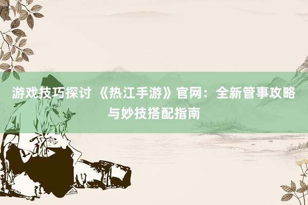 游戏技巧探讨 《热江手游》官网：全新管事攻略与妙技搭配指南