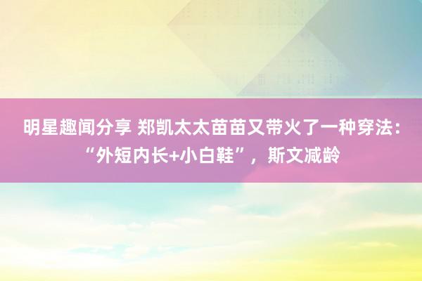 明星趣闻分享 郑凯太太苗苗又带火了一种穿法：“外短内长+小白鞋”，斯文减龄