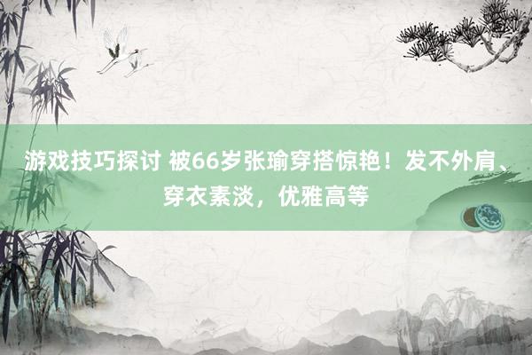 游戏技巧探讨 被66岁张瑜穿搭惊艳！发不外肩、穿衣素淡，优雅高等