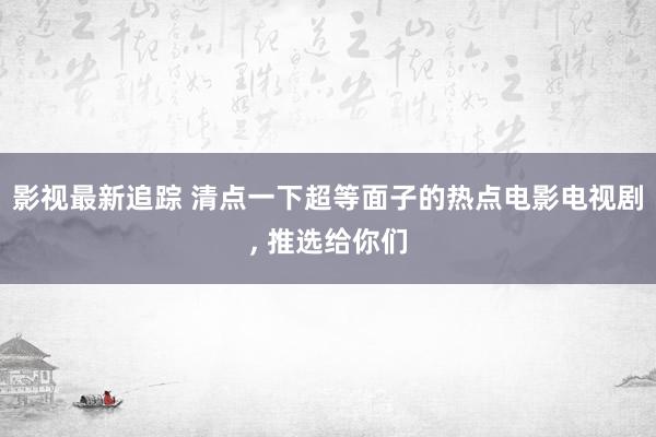 影视最新追踪 清点一下超等面子的热点电影电视剧, 推选给你们