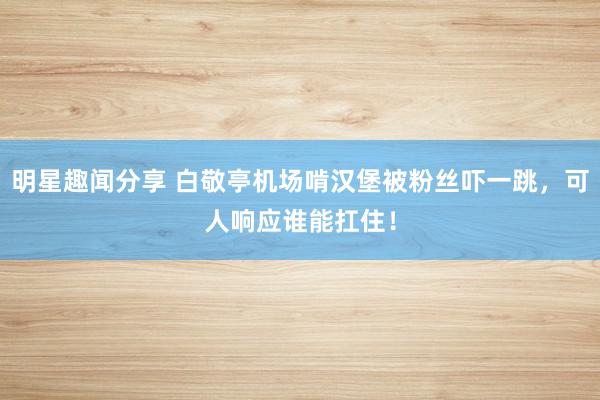 明星趣闻分享 白敬亭机场啃汉堡被粉丝吓一跳，可人响应谁能扛住！