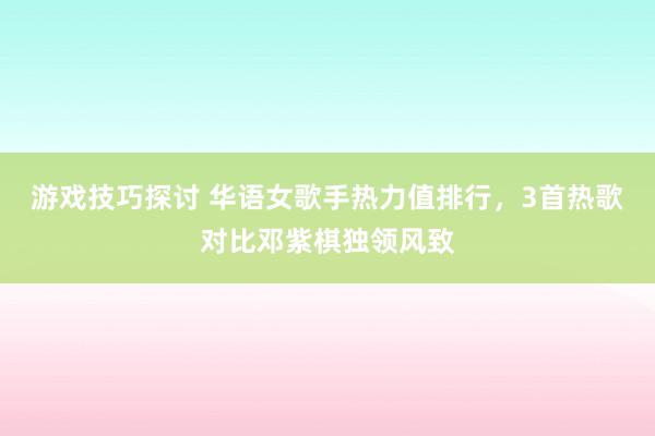 游戏技巧探讨 华语女歌手热力值排行，3首热歌对比邓紫棋独领风致