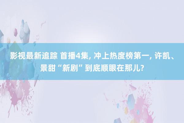 影视最新追踪 首播4集, 冲上热度榜第一, 许凯、景甜“新剧”到底顺眼在那儿?