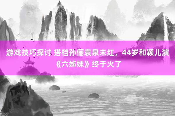 游戏技巧探讨 搭档孙俪袁泉未红，44岁和颖儿演《六姊妹》终于火了