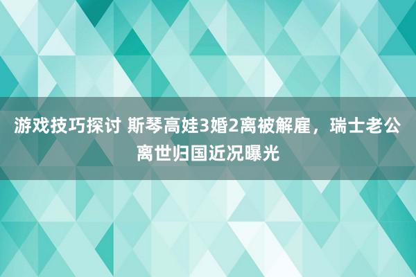 游戏技巧探讨 斯琴高娃3婚2离被解雇，瑞士老公离世归国近况曝光