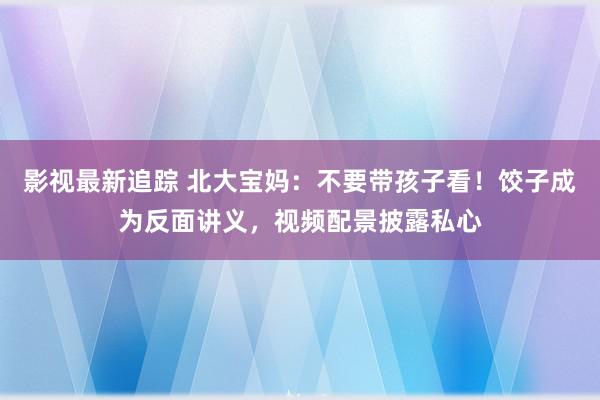 影视最新追踪 北大宝妈：不要带孩子看！饺子成为反面讲义，视频配景披露私心