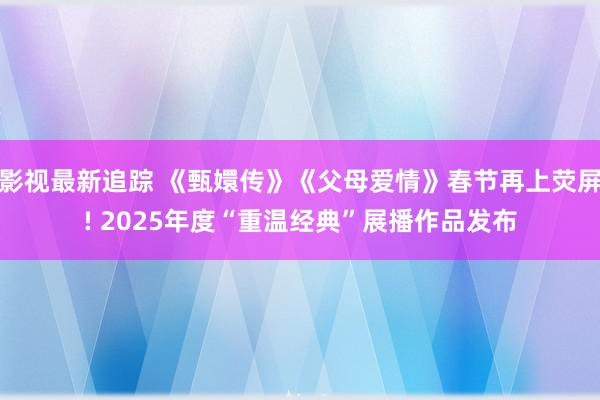 影视最新追踪 《甄嬛传》《父母爱情》春节再上荧屏! 2025年度“重温经典”展播作品发布