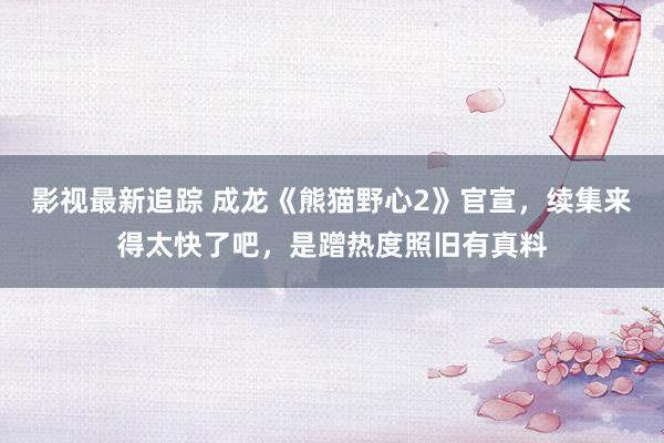 影视最新追踪 成龙《熊猫野心2》官宣，续集来得太快了吧，是蹭热度照旧有真料