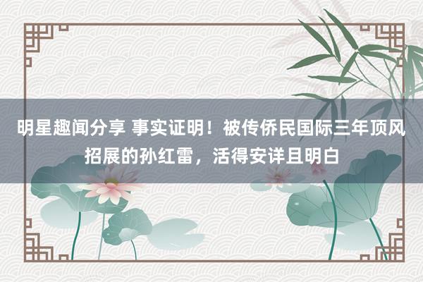 明星趣闻分享 事实证明！被传侨民国际三年顶风招展的孙红雷，活得安详且明白