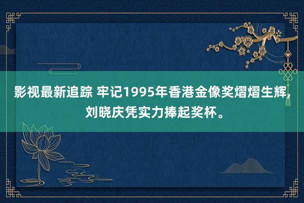 影视最新追踪 牢记1995年香港金像奖熠熠生辉, 刘晓庆凭实力捧起奖杯。