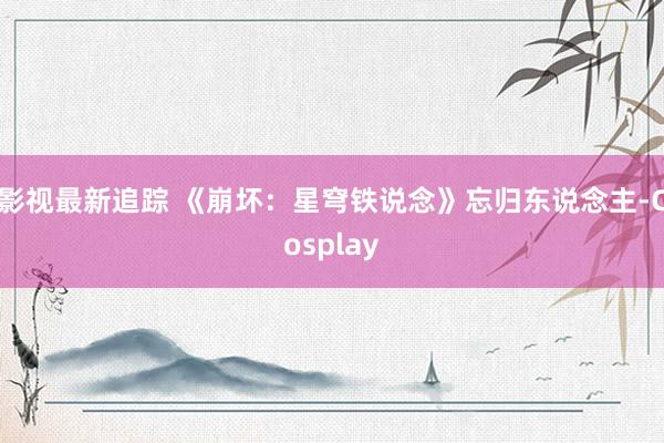 影视最新追踪 《崩坏：星穹铁说念》忘归东说念主-Cosplay