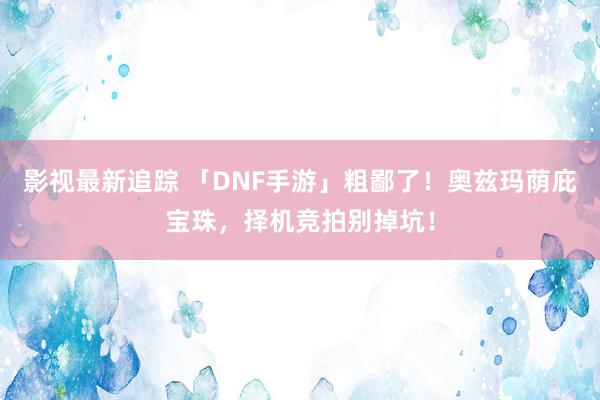 影视最新追踪 「DNF手游」粗鄙了！奥兹玛荫庇宝珠，择机竞拍别掉坑！