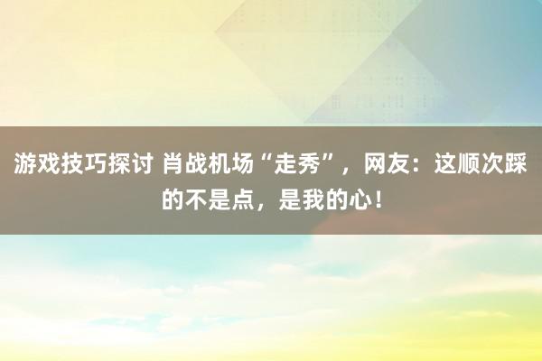 游戏技巧探讨 肖战机场“走秀”，网友：这顺次踩的不是点，是我的心！