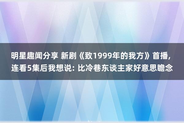 明星趣闻分享 新剧《致1999年的我方》首播, 连看5集后我想说: 比冷巷东谈主家好意思瞻念