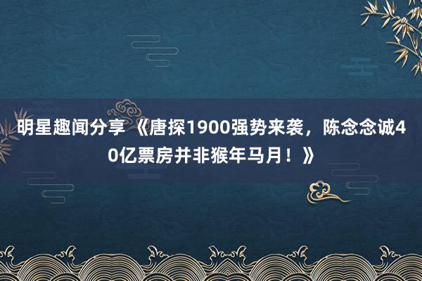 明星趣闻分享 《唐探1900强势来袭，陈念念诚40亿票房并非猴年马月！》