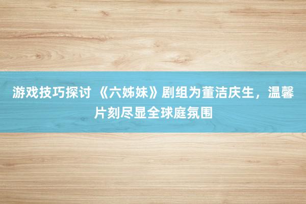 游戏技巧探讨 《六姊妹》剧组为董洁庆生，温馨片刻尽显全球庭氛围