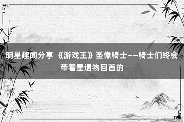 明星趣闻分享 《游戏王》圣像骑士——骑士们终会带着星遗物回首的