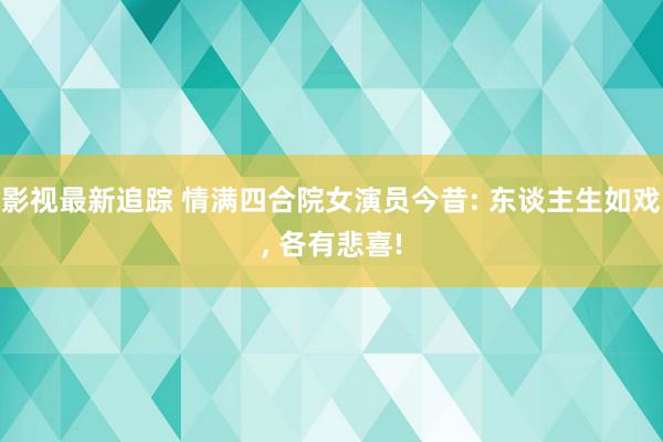 影视最新追踪 情满四合院女演员今昔: 东谈主生如戏, 各有悲喜!