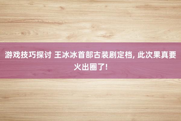 游戏技巧探讨 王冰冰首部古装剧定档, 此次果真要火出圈了!