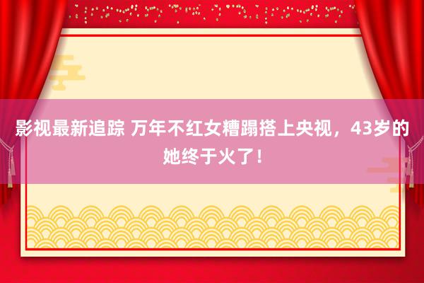 影视最新追踪 万年不红女糟蹋搭上央视，43岁的她终于火了！