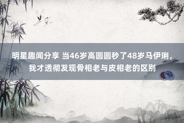 明星趣闻分享 当46岁高圆圆秒了48岁马伊琍，我才透彻发现骨相老与皮相老的区别