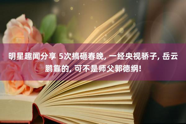 明星趣闻分享 5次搞砸春晚, 一经央视骄子, 岳云鹏靠的, 可不是师父郭德纲!