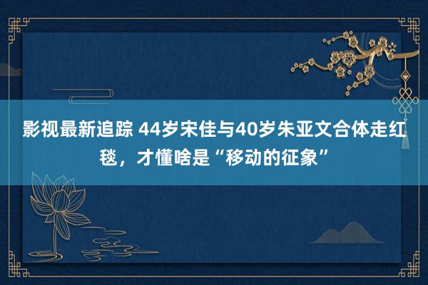 影视最新追踪 44岁宋佳与40岁朱亚文合体走红毯，才懂啥是“移动的征象”