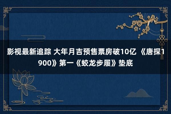 影视最新追踪 大年月吉预售票房破10亿 《唐探1900》第一《蛟龙步履》垫底