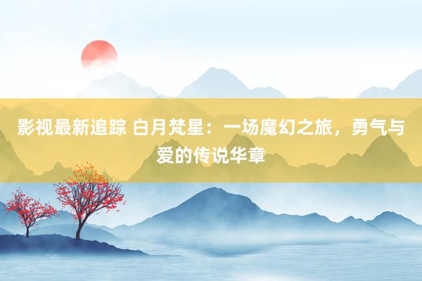 影视最新追踪 白月梵星：一场魔幻之旅，勇气与爱的传说华章