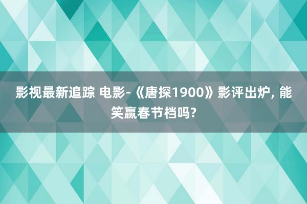 影视最新追踪 电影-《唐探1900》影评出炉, 能笑赢春节档吗?