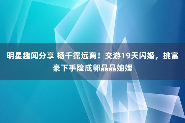 明星趣闻分享 杨千霈远离！交游19天闪婚，挑富豪下手险成郭晶晶妯娌