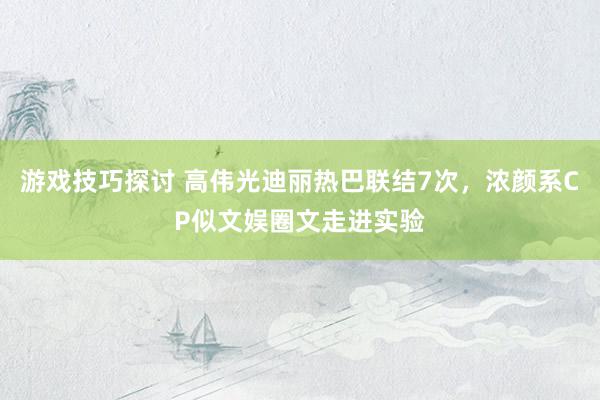 游戏技巧探讨 高伟光迪丽热巴联结7次，浓颜系CP似文娱圈文走进实验