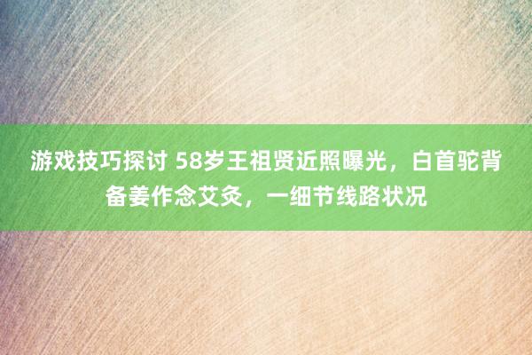 游戏技巧探讨 58岁王祖贤近照曝光，白首驼背备姜作念艾灸，一细节线路状况