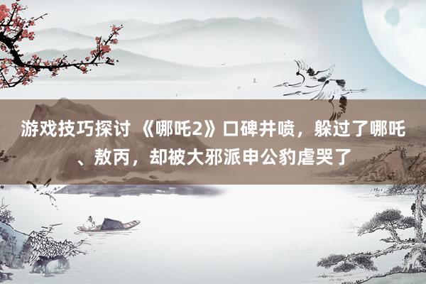 游戏技巧探讨 《哪吒2》口碑井喷，躲过了哪吒、敖丙，却被大邪派申公豹虐哭了