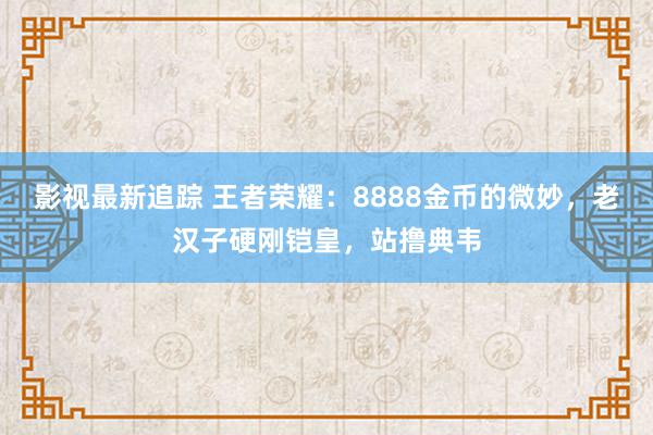 影视最新追踪 王者荣耀：8888金币的微妙，老汉子硬刚铠皇，站撸典韦