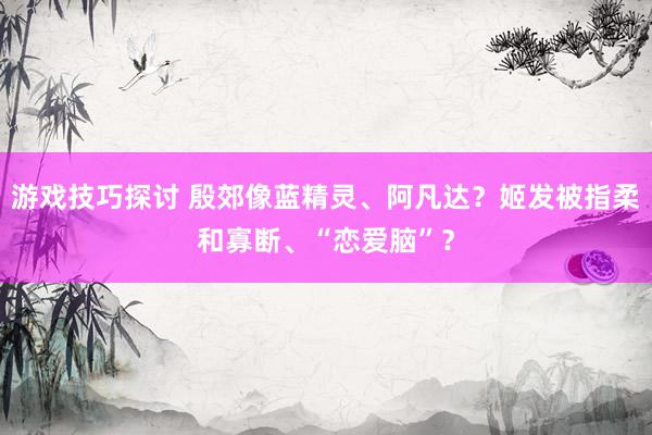 游戏技巧探讨 殷郊像蓝精灵、阿凡达？姬发被指柔和寡断、“恋爱脑”？