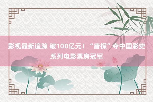 影视最新追踪 破100亿元！“唐探”夺中国影史系列电影票房冠军