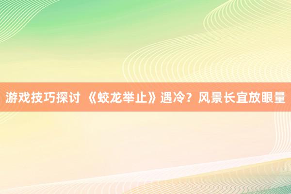 游戏技巧探讨 《蛟龙举止》遇冷？风景长宜放眼量