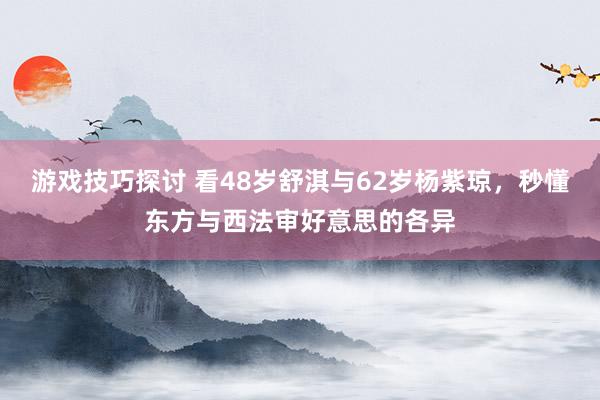 游戏技巧探讨 看48岁舒淇与62岁杨紫琼，秒懂东方与西法审好意思的各异