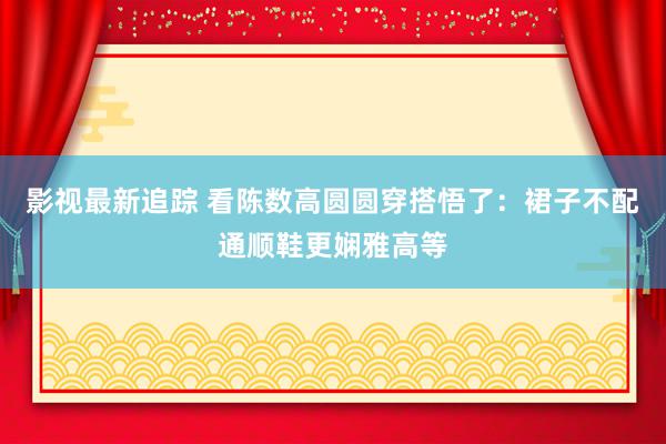 影视最新追踪 看陈数高圆圆穿搭悟了：裙子不配通顺鞋更娴雅高等