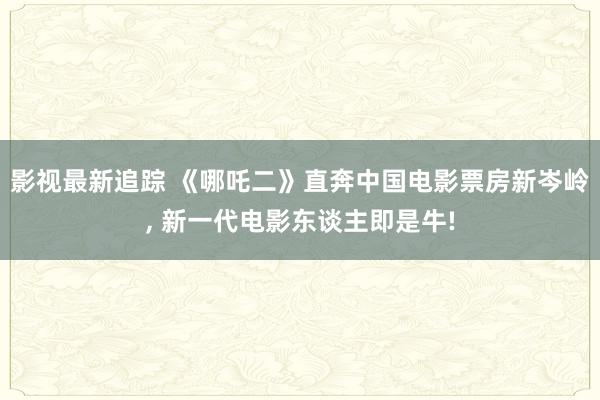 影视最新追踪 《哪吒二》直奔中国电影票房新岑岭, 新一代电影东谈主即是牛!