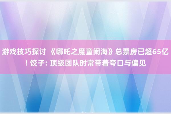 游戏技巧探讨 《哪吒之魔童闹海》总票房已超65亿! 饺子: 顶级团队时常带着夸口与偏见