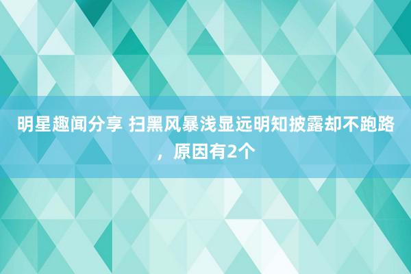 明星趣闻分享 扫黑风暴浅显远明知披露却不跑路，原因有2个