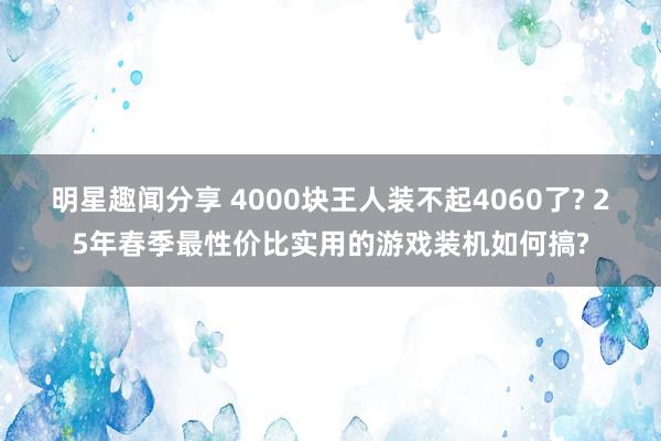 明星趣闻分享 4000块王人装不起4060了? 25年春季最性价比实用的游戏装机如何搞?