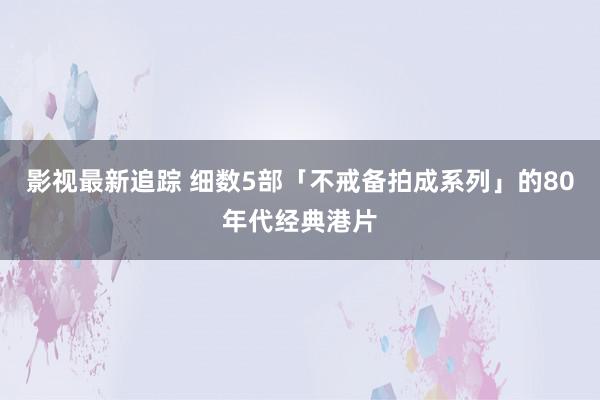 影视最新追踪 细数5部「不戒备拍成系列」的80年代经典港片