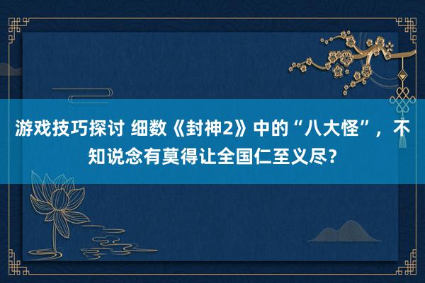 游戏技巧探讨 细数《封神2》中的“八大怪”，不知说念有莫得让全国仁至义尽？