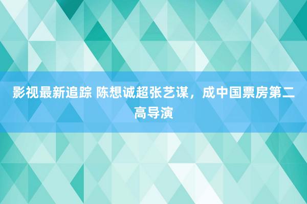 影视最新追踪 陈想诚超张艺谋，成中国票房第二高导演