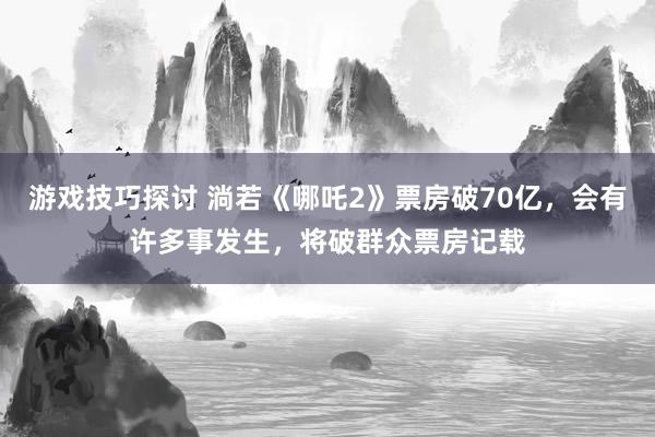 游戏技巧探讨 淌若《哪吒2》票房破70亿，会有许多事发生，将破群众票房记载