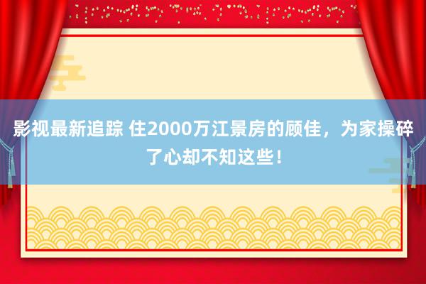 影视最新追踪 住2000万江景房的顾佳，为家操碎了心却不知这些！