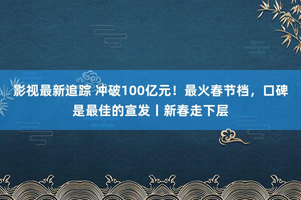 影视最新追踪 冲破100亿元！最火春节档，口碑是最佳的宣发丨新春走下层